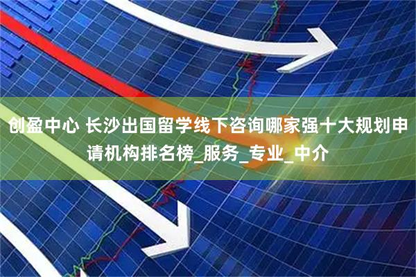 创盈中心 长沙出国留学线下咨询哪家强十大规划申请机构排名榜_服务_专业_中介