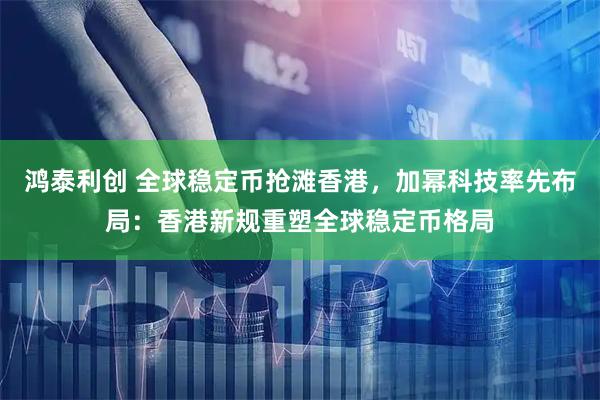 鸿泰利创 全球稳定币抢滩香港，加幂科技率先布局：香港新规重塑全球稳定币格局