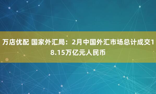 万店优配 国家外汇局：2月中国外汇市场总计成交18.15万亿元人民币