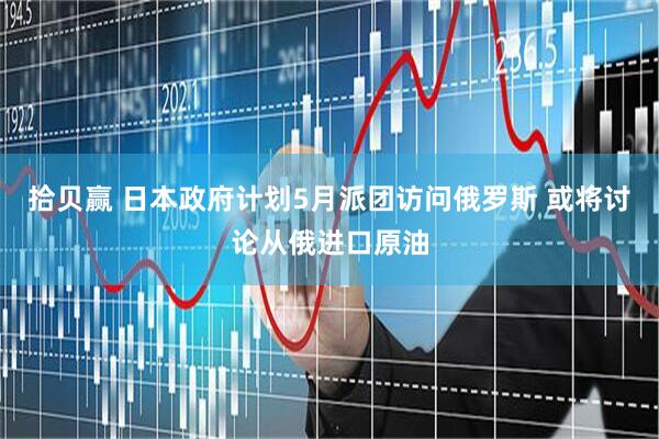 拾贝赢 日本政府计划5月派团访问俄罗斯 或将讨论从俄进口原油
