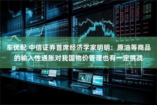 车优配 中信证券首席经济学家明明：原油等商品的输入性通胀对我国物价管理也有一定挑战