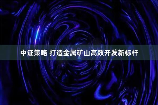 中证策略 打造金属矿山高效开发新标杆