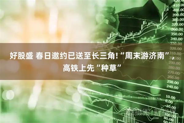 好股盛 春日邀约已送至长三角!“周末游济南”，高铁上先“种草”
