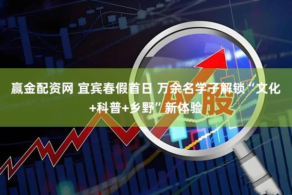 赢金配资网 宜宾春假首日 万余名学子解锁“文化+科普+乡野”新体验
