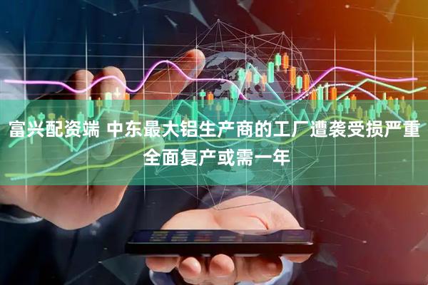 富兴配资端 中东最大铝生产商的工厂遭袭受损严重 全面复产或需一年