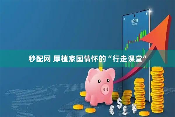 秒配网 厚植家国情怀的“行走课堂”