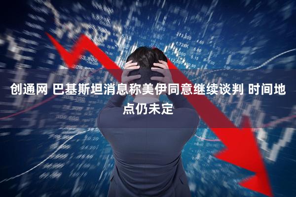 创通网 巴基斯坦消息称美伊同意继续谈判 时间地点仍未定